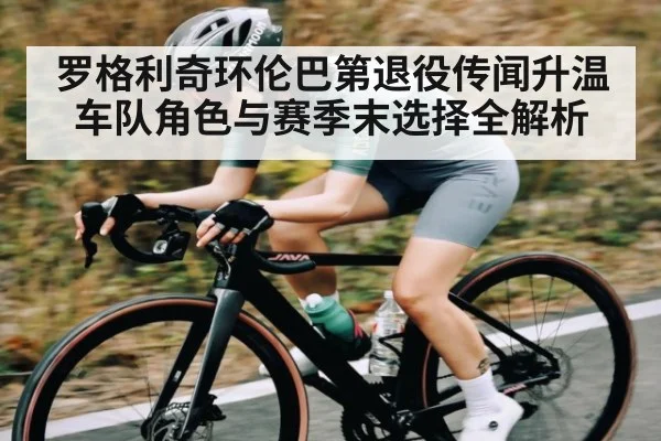 罗格利奇环伦巴第退役传闻升温 车队角色与赛季末选择全解析 - NG28